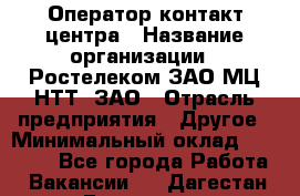 Оператор контакт-центра › Название организации ­ Ростелеком ЗАО МЦ НТТ, ЗАО › Отрасль предприятия ­ Другое › Минимальный оклад ­ 20 000 - Все города Работа » Вакансии   . Дагестан респ.,Геологоразведка п.